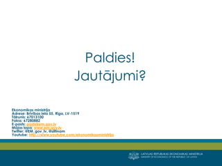 LATVIJAS REPUBLIKAS EKONOMIKAS MINISTRIJA 
MINISTRY OF ECONOMICS OF THE REPUBLIC OF LATVIA 
Paldies! 
Jautājumi? 
Ekonomikas ministrija 
Adrese: Brīvības iela 55, Rīga, LV-1519 Tālrunis: 67013100 Fakss: 67280882 E-pasts: pasts@em.gov.lv 
Mājas lapa: www.em.gov.lv 
Twitter: @EM_gov_lv, @siltinam 
Youtube: http://www.youtube.com/ekonomikasministrija  