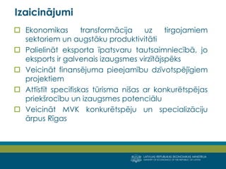 LATVIJAS REPUBLIKAS EKONOMIKAS MINISTRIJA 
MINISTRY OF ECONOMICS OF THE REPUBLIC OF LATVIA 
5 
Ekonomikas transformācija uz tirgojamiem sektoriem un augstāku produktivitāti 
Palielināt eksporta īpatsvaru tautsaimniecībā, jo eksports ir galvenais izaugsmes virzītājspēks 
Veicināt finansējuma pieejamību dzīvotspējīgiem projektiem 
Attīstīt specifiskas tūrisma nišas ar konkurētspējas priekšrocību un izaugsmes potenciālu 
Veicināt MVK konkurētspēju un specializāciju ārpus Rīgas 
Izaicinājumi  