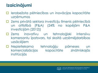 LATVIJAS REPUBLIKAS EKONOMIKAS MINISTRIJA 
MINISTRY OF ECONOMICS OF THE REPUBLIC OF LATVIA 
8 
Ierobežota pētniecības un inovācijas kapacitāte uzņēmumos 
Zems privātā sektora investīciju līmenis pētniecībā un attīstībā (P&A) (24% no kopējām P&A investīcijām (2012)) 
Zems inovatīvu un tehnoloģiski intensīvu komersantu īpatsvars, tai skaitā uzņēmējdarbības uzsācējiem 
Nepietiekama tehnoloģiju pārneses un komercializācijas kapacitāte zinātniskajās institūcijās 
Izaicinājumi  