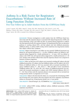Asthma Is a Risk Factor for Respiratory
Exacerbations Without Increased Rate of
Lung Function Decline
Five-Year Follow-up in Adult Smokers From the COPDGene Study
Lystra P. Hayden, MD, MMSc; Megan E. Hardin, MD, MPH; Weiliang Qiu, PhD; David A. Lynch, MD;
Matthew J. Strand, PhD; Edwin J. van Beek, MD, PhD; James D. Crapo, MD; Edwin K. Silverman, MD, PhD;
Craig P. Hersh, MD, MPH; on behalf of the COPDGene Investigators*
BACKGROUND: Previous investigations in adult smokers from the COPDGene Study have
shown that early-life respiratory disease is associated with reduced lung function, COPD, and
airway thickening. Using 5-year follow-up data, we assessed disease progression in subjects
who had experienced early-life respiratory disease. We hypothesized that there are alternative
pathways to reaching reduced FEV1 and that subjects who had childhood pneumonia,
childhood asthma, or asthma-COPD overlap (ACO) would have less lung function decline
than subjects without these conditions.
METHODS: Subjects returning for 5-year follow-up were assessed. Childhood pneumonia was
deﬁned by self-reported pneumonia at < 16 years. Childhood asthma was deﬁned as self-
reported asthma diagnosed by a health professional at < 16 years. ACO was deﬁned as
subjects with COPD who self-reported asthma diagnosed by a health-professional at # 40
years. Smokers with and those without these early-life respiratory diseases were compared on
measures of disease progression.
RESULTS: Follow-up data from 4,915 subjects were examined, including 407 subjects who had
childhood pneumonia, 323 subjects who had childhood asthma, and 242 subjects with ACO.
History of childhood asthma or ACO was associated with an increased exacerbation fre-
quency (childhood asthma, P < .001; ACO, P ¼ .006) and odds of severe exacerbations
(childhood asthma, OR, 1.41; ACO, OR, 1.42). History of childhood pneumonia was asso-
ciated with increased exacerbations in subjects with COPD (absolute difference [b], 0.17;
P ¼ .04). None of these early-life respiratory diseases were associated with an increased rate
of lung function decline or progression on CT scans.
CONCLUSIONS: Subjects who had early-life asthma are at increased risk of developing COPD
and of having more active disease with more frequent and severe respiratory exacerbations
without an increased rate of lung function decline over a 5-year period.
TRIAL REGISTRY: ClinicalTrials.gov; No. NCT00608764; https://clinicaltrials.gov.
CHEST 2018; 153(2):368-377
KEY WORDS: asthma-COPD overlap; childhood asthma; childhood pneumonia; COPD;
respiratory exacerbations
ABBREVIATIONS: ACO = asthma-COPD overlap; b = absolute dif-
ference; GOLD = Global Initiative for Chronic Obstructive Lung
Disease; HU = Hounsﬁeld units; PRM = parametric response mapping;
SGRQ = St. George’s Respiratory Questionnaire; SRWA-Pi10 = square
root of the wall area of a hypothetical airway with 10-mm internal
perimeter
AFFILIATIONS: From the Division of Respiratory Diseases (Dr
Hayden), Boston Children’s Hospital, Boston, MA; the Channing
[ Original Research Asthma ]
368 Original Research [ 1 5 3 # 2 C H E S T F E B R U A R Y 2 0 1 8 ]
 