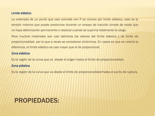 PROPIEDADES:
Limite elástico
La ordenada de un punto que casi coincide con P se conoce por limite elástico, esto es la
tensión máximo que puede producirse durante un ensayo de tracción simple de modo que
no haya deformación permanente o residual cuando se suprima totalmente la carga.
Para muchos materiales son casi idénticos los valores del límite elástico y de límite de
proporcionalidad por lo que a veces se consideran sinónimos. En casos en que es notoria la
diferencia, el límite elástico es casi mayor que el de proporcional.
Zona elástica
Es la región de la curva que va desde el origen hasta el límite de proporcionalidad.
Zona plástica
Es la región de la curva que va desde el límite de proporcionalidad hasta el punto de ruptura.
 