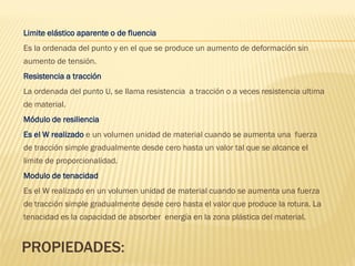 PROPIEDADES:
Limite elástico aparente o de fluencia
Es la ordenada del punto y en el que se produce un aumento de deformación sin
aumento de tensión.
Resistencia a tracción
La ordenada del punto U, se llama resistencia a tracción o a veces resistencia ultima
de material.
Módulo de resiliencia
Es el W realizado e un volumen unidad de material cuando se aumenta una fuerza
de tracción simple gradualmente desde cero hasta un valor tal que se alcance el
limite de proporcionalidad.
Modulo de tenacidad
Es el W realizado en un volumen unidad de material cuando se aumenta una fuerza
de tracción simple gradualmente desde cero hasta el valor que produce la rotura. La
tenacidad es la capacidad de absorber energía en la zona plástica del material.
 