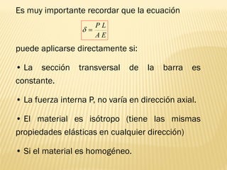 Es muy importante recordar que la ecuación
puede aplicarse directamente si:
• La sección transversal de la barra es
constante.
• La fuerza interna P, no varía en dirección axial.
• El material es isótropo (tiene las mismas
propiedades elásticas en cualquier dirección)
• Si el material es homogéneo.
E
A
L
P
=

 