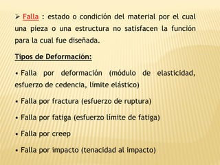 ➢ Falla : estado o condición del material por el cual
una pieza o una estructura no satisfacen la función
para la cual fue diseñada.
Tipos de Deformación:
• Falla por deformación (módulo de elasticidad,
esfuerzo de cedencia, límite elástico)
• Falla por fractura (esfuerzo de ruptura)
• Falla por fatiga (esfuerzo límite de fatiga)
• Falla por creep
• Falla por impacto (tenacidad al impacto)
 