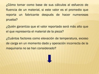¿Cómo tomar como base de sus cálculos al esfuerzo de
fluencia de un material, si este valor es el promedio que
reporta un fabricante después de hacer numerosas
prueba?
¿Quién garantiza que el valor reportado será más alto que
el que representa el material de la pieza?
¿Cuántos factores como elevación de temperatura, exceso
de carga en un momento dado y operación incorrecta de la
maquinaria no se han considerado?
 