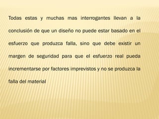 Todas estas y muchas mas interrogantes llevan a la
conclusión de que un diseño no puede estar basado en el
esfuerzo que produzca falla, sino que debe existir un
margen de seguridad para que el esfuerzo real pueda
incrementarse por factores imprevistos y no se produzca la
falla del material
 