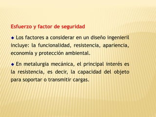 Esfuerzo y factor de seguridad
◆ Los factores a considerar en un diseño ingenieril
incluye: la funcionalidad, resistencia, apariencia,
economía y protección ambiental.
◆ En metalurgia mecánica, el principal interés es
la resistencia, es decir, la capacidad del objeto
para soportar o transmitir cargas.
 
