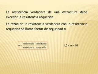 La resistencia verdadera de una estructura debe
exceder la resistencia requerida.
La razón de la resistencia verdadera con la resistencia
requerida se llama factor de seguridad n
requerida
a
resistenci
verdadera
a
resistenci
n = 1,0 < n < 10
 