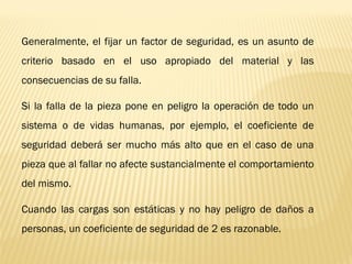 Generalmente, el fijar un factor de seguridad, es un asunto de
criterio basado en el uso apropiado del material y las
consecuencias de su falla.
Si la falla de la pieza pone en peligro la operación de todo un
sistema o de vidas humanas, por ejemplo, el coeficiente de
seguridad deberá ser mucho más alto que en el caso de una
pieza que al fallar no afecte sustancialmente el comportamiento
del mismo.
Cuando las cargas son estáticas y no hay peligro de daños a
personas, un coeficiente de seguridad de 2 es razonable.
 