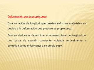 Deformación por su propio peso:
Otra variación de longitud que pueden sufrir los materiales es
debido a la deformación que produce su propio peso.
Esto se deduce al determinar el aumento total de longitud de
una barra de sección constante, colgada verticalmente y
sometida como única carga a su propio peso.
 