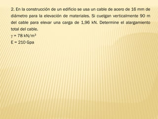 2. En la construcción de un edificio se usa un cable de acero de 16 mm de
diámetro para la elevación de materiales. Si cuelgan verticalmente 90 m
del cable para elevar una carga de 1,96 kN. Determine el alargamiento
total del cable.
 = 78 kN/m3
E = 210 Gpa
 