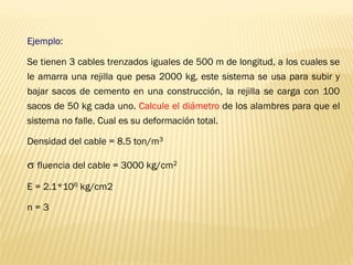 Ejemplo:
Se tienen 3 cables trenzados iguales de 500 m de longitud, a los cuales se
le amarra una rejilla que pesa 2000 kg, este sistema se usa para subir y
bajar sacos de cemento en una construcción, la rejilla se carga con 100
sacos de 50 kg cada uno. Calcule el diámetro de los alambres para que el
sistema no falle. Cual es su deformación total.
Densidad del cable = 8.5 ton/m3
 fluencia del cable = 3000 kg/cm2
E = 2.1*106 kg/cm2
n = 3
 