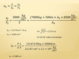 𝜎𝑛 =
𝑃
𝐴0
=
𝜎𝑓
𝐹𝑆
𝜎𝑓
𝐹𝑆
=
3000
𝑘𝑔
𝑐𝑚2
3
=
(7000𝑘𝑔 + 500𝑚 × 𝐴0 × 8500
𝑘𝑔
𝑚3)
𝐴0
𝐴0 = 12.174𝑐𝑚2 =3 𝐴1
𝐴1 = 4.058 𝑐𝑚2
D=
4×𝐴1
𝜋
= 2.273 𝑐𝑚
D=15/16” cable normalizado
𝛿𝑃 =
𝑃 𝐿
𝐴 𝐸
=
121473.95𝑘𝑔 × 50000𝑐𝑚
12.147 𝑐𝑚2 × 2.1 × 106 𝑘𝑔
𝑐𝑚2
𝛿𝑃 =2.386 cm
 