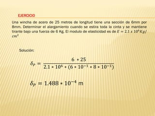 EJERCICIO
Una wincha de acero de 25 metros de longitud tiene una sección de 6mm por
8mm. Determinar el alargamiento cuando se estira toda la cinta y se mantiene
tirante bajo una fuerza de 6 Kg. El modulo de elasticidad es de 𝐸 = 2.1 𝑥 106𝐾𝑔/
𝑐𝑚2
Solución:
𝛿𝑃 =
6 ∗ 25
2.1 ∗ 106 ∗ (6 ∗ 10−1 ∗ 8 ∗ 10−1)
𝛿𝑃 = 1.488 ∗ 10−4 m
 