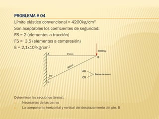 PROBLEMA # 04
Límite elástico convencional = 4200kg/cm2
Son aceptables los coeficientes de seguridad:
FS = 2 (elementos a tracción)
FS = 3,5 (elementos a compresión)
E = 2,1x106kg/cm2
Determinar las secciones (áreas):
a) Necesarias de las barras
b) La componente horizontal y vertical del desplazamiento del pto. B
A
B
C
312cm
360cm
30000kg
60°
AB
CB
Barras de acero
 