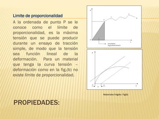 PROPIEDADES:
Limite de proporcionalidad
A la ordenada de punto P se le
conoce como el límite de
proporcionalidad, es la máxima
tensión que se puede producir
durante un ensayo de tracción
simple, de modo que la tensión
sea función lineal de la
deformación. Para un material
que tenga la curva tensión –
deformación como en la fig.(b) no
existe límite de proporcionalidad.
Materiales frágiles Fig(b)
 