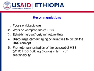 Recommendations Focus on big picture Work on comprehensive HSS Establish global/regional networking Discourage camouflaging of initiatives to distort the HSS concept Promote harmonization of the concept of HSS (WHO HSS Building Blocks) in terms of sustainability 