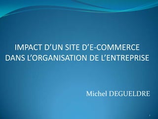 IMPACT D’UN SITE D’E-COMMERCE
DANS L’ORGANISATION DE L’ENTREPRISE



                   Michel DEGUELDRE

                                      1
 