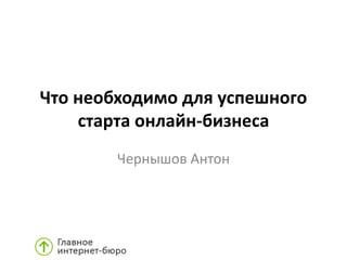 Что необходимо для успешного
старта онлайн-бизнеса
Чернышов Антон
 