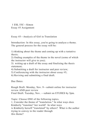 1 ESL 53C—Simon
Essay #5 Assignment
Essay #5—Analysis of Girl in Translation
Introduction: In this essay, you're going to analyze a theme.
The general process for the essay will be:
1) thinking about the theme and coming up with a tentative
thesis;
2) finding examples of the theme in the novel (some of which
the instructor will give to you);
3) writing up a draft of the essay and finalizing the thesis
statement;
4) Submitting a draft for instructor and peer review;
5) Conferencing with the instructor about essay #5;
6) Revising and submitting a final draft.
Due Dates:
Rough Draft: Monday, Nov. 9—submit online for instructor
review AND peer review
Final Draft: Tuesday, Nov. —submit on ETUDES by 5pm.
Topic: Choose ONE of the following topics.
1. Consider the theme of "translation." In what ways does
Kimberly "translate" her world? In what ways
is Kimberly herself "translated" by others? What is the author
trying to convey to the reader through
this theme?
 