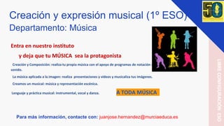 Creación y expresión musical (1º ESO)
Departamento: Música
Entra en nuestro instituto
y deja que tu MÚSICA sea la protagonista
Creación y Composición: realiza tu propia música con el apoyo de programas de notación musical y de edición del
sonido.
La música aplicada a la imagen: realiza presentaciones y vídeos y musicaliza tus imágenes.
Creamos un musical: música y representación escénica.
Lenguaje y práctica musical: instrumental, vocal y danza. A TODA MÚSICA
Para más información, contacte con: juanjose.hernandez@murciaeduca.es
LIBRECONFIGURACIÓNESO
 