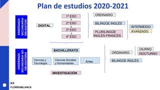 Plan de estudios 2020-2021
ENSEÑANZA
SECUNDARIA
OBLIGATORI
A
ENSEÑANZA
SECUNDARIANO
OBLIGATORIA
1º ESO
2º ESO
3º ESO
4º ESO
DIGITAL
BILINGÜE INGLÉS
PLURILINGÜE
INGLÉS-FRANCÉS
ORDINARIO
BACHILLERATO
Ciencias y
Tecnología
Ciencias Sociales
y Humanidades
Artes
ORDINARIO
BILINGÜE INGLÉS
INTERMEDIO
NOCTURNO
INVESTIGACIÓN
DIURNO
AVANZADO
IES
FLORIDABLANCA
 