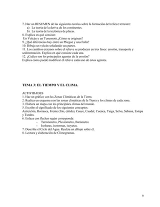 9
7. Haz un RESUMEN de las siguientes teorías sobre la formación del relieve terrestre:
a) La teoría de la deriva de los continentes.
b) La teoría de la tectónica de placas.
8. Explica en qué consiste:
Un Volcán y un Terremoto.¿Cómo se originan?
9. ¿Qué diferencias hay entre un Pliegue y una Falla?
10. Dibuja un volcán señalando sus partes.
11. Los cambios externos sobre el relieve se producen en tres fases: erosión, transporte y
sedimentación. Explica en qué consiste cada una.
12. ¿Cuáles son los principales agentes de la erosión?
Explica cómo puede modificar el relieve cada uno de estos agentes.
TEMA 3: EL TIEMPO Y EL CLIMA.
ACTIVIDADES
1. Haz un gráfico con las Zonas Climáticas de la Tierra.
2. Realiza un esquema con las zonas climáticas de la Tierra y los climas de cada zona.
3. Elabora un mapa con los principales climas del mundo.
5. Escribe el significado de los siguientes conceptos:
Anticiclón, Borrasca, Frente (frío, cálido), Cauce, Caudal, Cuenca, Taiga, Selva, Sabana, Estepa
y Tundra.
6. Enlaza con flechas según corresponda:
- Termómetro, Pluviómetro, Barómetro
- Isobaras, isotermas, isoyetas.
7. Describe el Ciclo del Agua. Realiza un dibujo sobre él.
8. Lectura y elaboración de Climogramas.
 