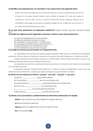 3
3) Identifica las preposiciones, los adverbios y las conjunciones del siguiente texto:
Desde hace varios años solemos ir de vacaciones a Bayona, incluso en aquellos veranos en los que
el tiempo no es bueno. Excepto Maribel, toda la familia se traslada a la casa de la playa al
comenzar el mes de julio. Allí nos lo pasamos fenomenal porque podemos disfrutar de la
tranquilidad y del sosiego que produce un pequeño pueblo de mar. Si algún día se nos ocurre ir a
la ciudad, tenemos Pontevedra muy cerca.
4) ¿A qué clase pertenecen los siguientes sustantivos? Baraja, fantasía, juguetes, seriedad, Maribel,
mar
5) Señala los adjetivos de las siguientes oraciones e indica a qué clase pertenecen:
- Los alumnos trabajadores irán a la excursión
- Su delicada sonrisa nos encantó a todos.
- He comprado un bolso marrón y una falda azul.
- No te pongas el pantalón negro, ponte el blanco.
- Su elevada estatura nos impresionó a todos.
- La moto plateada es la que más me gusta.
6) Corrige los errores que encuentres en el siguiente texto:
Los supervibientes del teremoto de Indonesia siguen esperando alluda pese a las promesas de que llegaría
rpidamente. Al mismo tiempo se disparan los temores de una erupcion del volcán Merapi por su creciente actividaz.
Aunque el balance de la catastrofe se eleba ya a 5.400 muertos, ahora la tarea más urjente es ayudar a los
200.000 damnificados sobre los que se abaten intensas lluvias.
Las esperanzas de encontrar supervibientes bajo los esconbros tras el terremoto de magnitud 6.3 del sábado
son cada día mas escasas.
El presidente indonesio, Susilo Bambang Yudhoyono, a visitado el campo de desplazados, situado cerca del
dañado templo de Prambanan, y pidió que se ajilice la entrega de ayuda alimentaria y médica.
8) Coloca en los espacios en blanco “porque” “por qué”, “porqué” o “por que”:
- La puerta ___________________ pasó estaba abierta.
- No he estudiado _______________ ayer me encontraba mal.
- No quiero saber tus _________________ pero podrías darme una explicación
- Esto te lo doy _____________________ has aprobado todo.
- ¿_____________________ no has devuelto las películas?
- Todavía pienso ____________________ la habrá abandonado.
9) Señala si son pronombres o determinantes los elementos destacados en negrita.
- Nadie ha escuchado lo que decía mi prima en la conferencia
- La tenía encerrada en su casa
- Algunos alumnos de un instituto cercano viajarán a París
- Esa chica prefiere este
 