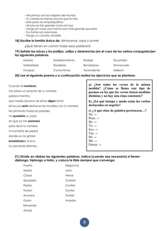5
- Mis primos son los mejores del mundo
- Tu camisa es menos oscura que la mía
- Este perro es simpatiquísimo
- Mi piso es tan grande como el tuyo
- Tengo en casa una manta aún más grande que esta
- Tus botas son preciosas
- Tengo un canario amarillo
18) Escribe la familia léxica de: Almacenar, ropa y sonreír
¿Qué tienen en común todas esas palabras?
19) Señala las raíces y los prefijos, sufijos y desinencias (en el caso de los verbos conjugados)en
las siguientes palabras:
Librería
Solidaridad
Incapaz
Establecimiento
Rosaleda
Consumimos
Rodaje
Bondadoso
Ascendente
Escurridizo
Enmarcado
Salieron
20) Lee el siguiente poema y a continuación realiza los ejercicios que se plantean.
Cuando te nombran,
me roban un poquito de tu nombre;
parece mentira,
que media docena de letras digan tanto.
Mi locura sería deshacer las murallas con tu nombre,
iría pintando todas las paredes,
no quedaría un pozo
sin que yo me asomara
para decir tu nombre,
ni montaña de piedra
donde yo no gritara
enseñándole al eco
tus seis letras distintas.
21) Divide en sílabas las siguientes palabras, indica (cuando sea necesario) si tienen
diptongo, triptongo o hiato, y coloca la tilde siempre que convenga.
Huerto
Media
Casais
Quedaria
Piedra
Truhan
Anciano
Guion
Estruendo
Avisais
Elegancia
Leon
Heroe
Cohete
Confiar
Confia
Sonreir
Aviador
a) ¿Son todos los versos de la misma
medida? ¿Cómo se llama este tipo de
poemas en los que los versos tienen medidas
distintas y no hay una rima constante?
b) ¿En qué tiempo y modo están los verbos
destacados en negrita?
c) ¿A qué clase de palabra pertenecen…?
No →
Pozo →
De →
Yo →
Eco →
Tus →
Mi →
Me →
Parece →
 