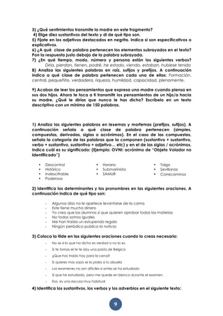 9
3) ¿Qué sentimientos transmite la madre en este fragmento?
4) Elige diez sustantivos del texto y di de qué tipo son.
5) Fíjate en los adjetivos destacados en negrita. Indica si son especificativos o
explicativos.
6) ¿A qué clase de palabra pertenecen los elementos subrayados en el texto?
Pon la respuesta justo debajo de la palabra subrayada.
7) ¿En qué tiempo, modo, número y persona están los siguientes verbos?
Diría, pierdan, tienen, podré, he estado, viendo, estaban, hubiese tenido
8) Analiza las siguientes palabras en raíz, sufijos y prefijos. A continuación
indica a qué clase de palabra pertenecen cada una de ellas: Formación,
central, pequeñito, verdadera, riqueza, humildad, capacidad, plenamente.
9) Acabas de leer los pensamientos que expresa una madre cuando piensa en
sus dos hijos. Ahora te toca a ti transmitir los pensamientos de un hijo/a hacia
su madre. ¿Qué le dirías que nunca le has dicho? Escríbelo en un texto
descriptivo con un mínimo de 150 palabras.
1) Analiza las siguientes palabras en lexemas y morfemas (prefijos, sufijos). A
continuación señala a qué clase de palabra pertenecen (simples,
compuestas, derivadas, siglas o acrónimos). En el caso de las compuestas,
señala la categoría de las palabras que la componen (sustantivo + sustantivo,
verbo + sustantivo, sustantivo + adjetivo… etc) y en el de las siglas / acrónimos,
indica cuál es su significado: (Ejemplo: OVNI: acrónimo de “Objeto Volador no
Identificado”)
• Descontrol
• Histórico
• Indescifrable
• Poderosa
• Horario
• Submarinista
• SAMUR
• Talgo
• Sevillanas
• Correcaminos
2) Identifica los determinantes y los pronombres en las siguientes oraciones. A
continuación indica de qué tipo son:
- Algunos días no le apetece levantarse de la cama
- Este tiene mucho dinero
- Yo creo que los alumnos sí que quieren aprobar todas las materias
- No todos somos iguales
- Me han traído un estupendo regalo
- Ningún periódico publica la noticia
3) Coloca la tilde en las siguientes oraciones cuando lo creas necesario:
- No se si lo que ha dicho es verdad o no lo es.
- Si te tomas el te te doy una pasta de Belgica
- ¿Que has traido hoy para la cena?
- Si quieres mas sopa se la pides a tu abuela
- Los examenes no son dificiles si antes se ha estudiado
- Si que he estudiado, pero me quede en blanco durante el examen.
- Esa, es una excusa muy habitual
4) Identifica los sustantivos, los verbos y los adverbios en el siguiente texto:
 