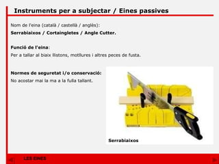 LES EINES Instruments per a subjectar / Eines passives Nom de l'eina (català / castellà / anglès): Serrabiaixos / Cortaingletes / Angle Cutter. Funció de l'eina : Per a tallar al biaix llistons, motllures i altres peces de fusta. Normes de seguretat i/o conservació: No acostar mai la ma a la fulla tallant. Serrabiaixos 