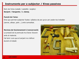 LES EINES Instruments per a subjectar / Eines passives Nom de l'eina (català / castellà / anglès): Serjant / Sargento / L clamp. Funció de l'eina: Eina que permet subjectar fustes i plàstics de poc gruix per poder-los treballar (serrar, allisar, polir...) amb comoditat. Normes de funcionament i/concervació: La pressió de la premuda ha d'anar d'acord amb el material. Cal tenir cura que el serjant no s’afluixi durant el treball.  Serjant 
