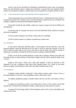 Como a Lúa non ten atmosfera nin fenómenos metereolóxicos como vento ou tormentas.
Porén, non está protexida contra o impacto dos meteoritos o que provocou que quedasen fondos
cráteres na súa superficie debidos a colisión destes coa súa superficie ao longo de millóns de anos.

2.1.    As fases da Lúa. Por que vemos distinta a Lúa ao longo do mes?

       Como consecuencia de su movemento arredor da Terra e a iluminación dos raios do Sol, a
Lúa presenta distintas fases, debido a que se iluminan diferentes segmentos da Lúa. Estudando con
coidado as diapositivas da presentación podemos deducir que:

       A Lúa chea vémola de noite, dende o solpor ata o mencer, porque a luz do sol reflíctese na
súa superficie.

        A Lúa nova non se ve porque nos amosa a cara non iluminada. Porén, estaría no seu punto
máis alto ao mediodía.

       A Lúa en cuarto minguante vese dende a media noite ata o mediodía.

       A Lúa en cuarto crecente vese dende o mediodía ata a media noite.

2.2. As mareas

        A Lúa exerce unha gran atracción sobre a Terra porque está moi próxima a ela. Esta
atracción debida á atracción gravitatoria da Lúa sobre a Terra (ao igual que acontece o Sol coa
Terra), obsérvase sobre todo no mar, pois a Lúa atrae a masa de auga e esta elévase creando as
mareas que son subidas e baixadas do nivel do mar que se repiten con periodicidade.

       Cando o nivel do mar ascende prodúcese a marea alta ou preamar, mentres que cando este
descende xéranse as mareas baixas ou baixamares (nalgún sitios de Galicia coñécese tamén como
“a seca”)

      Cando os tres astros ( Terra, Lúa e Sol) están aliñados, á forza de atracción so Sol
súmaselle ó da Lúa, e prodúcese unha marea forte chamada marea viva. Cando os tres astros
forman un ángulo recto prodúcese unha marea máis feble chamada marea morta.

2.3. As eclipses

        A palabra eclipse significa “ocultación”. Unha eclipse acontece cando a Terra, a Lúa e o
Sol están aliñados e a Terra ou a Lúa interpóñense entre os dous outros astros.

        As eclipses prodúcense porque o tamaño relativo da Lúa e do Sol, visto desde a Terra é
idéntico.

       A eclipse de sol prodúcese cando a Lúa sitúase entre a Terra e o Sol e oculta a luz do Sol
ou parte dela. En función da cantidade de sombra, a eclipse pode ser total, parcial ou anular.

      A eclipse de Lúa ten lugar cando a Terra interponse entre o Sol e a Lúa, coincidindo a súa
sombra sobre a Lúa.
 