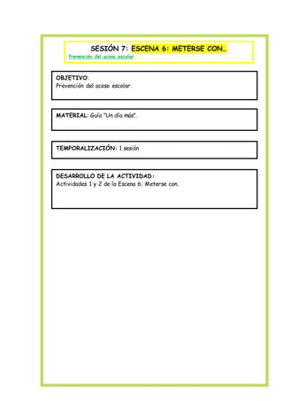 SESIÓN 7: ESCENA 6: METERSE CON…
Prevención del acoso escolar
OBJETIVO:
Prevención del acoso escolar.
MATERIAL: Guía “Un día más”.
TEMPORALIZACIÓN: 1 sesión
DESARROLLO DE LA ACTIVIDAD:
Actividades 1 y 2 de la Escena 6: Meterse con.
 