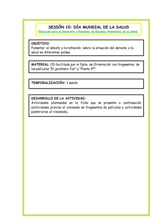 SESIÓN 10: DÍA MUNDIAL DE LA SALUD
Educación para el desarrollo y Programa de Escuelas Promotoras de la Salud.
OBJETIVO:
Fomentar el debate y la reflexión sobre la situación del derecho a la
salud en diferentes países.
MATERIAL: CD facilitado por el Dpto. de Orientación con fragmentos de
las películas “El jardinero fiel” y “Planta 4ª”.
TEMPORALIZACIÓN: 1 sesión
DESARROLLO DE LA ACTIVIDAD:
Actividades planteadas en la ficha que se presenta a continuación.
(actividades previas al visionado de fragmentos de películas y actividades
posteriores al visionado).
 