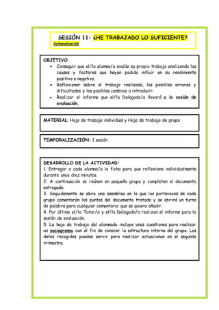 SESIÓN 11: ¿HE TRABAJADO LO SUFICIENTE?
Autoevaluación
OBJETIVO:
 Conseguir que el/la alumno/a evalúe su propio trabajo analizando las
causas y factores que hayan podido influir en su rendimiento
positivo o negativo.
 Reflexionar sobre el trabajo realizado, los posibles errores y
dificultades y los posibles cambios a introducir.
 Realizar el informe que el/la Delegado/a llevará a la sesión de
evaluación.
MATERIAL: Hoja de trabajo individual y Hoja de trabajo de grupo
TEMPORALIZACIÓN: 1 sesión
DESARROLLO DE LA ACTIVIDAD:
1. Entregar a cada alumno/a la ficha para que reflexione individualmente
durante unos diez minutos.
2. A continuación se reúnen en pequeño grupo y completan el documento
entregado.
3. Seguidamente se abre una asamblea en la que los portavoces de cada
grupo comentarán los puntos del documento tratado y se abrirá un turno
de palabra para cualquier comentario que se quiera añadir.
4. Por último el/la Tutor/a y el/la Delegado/a realizan el informe para la
sesión de evaluación.
5. La hoja de trabajo del alumnado incluye unas cuestiones para realizar
un sociograma con el fin de conocer la estructura interna del grupo. Los
datos recogidos pueden servir para realizar actuaciones en el segundo
trimestre.
 