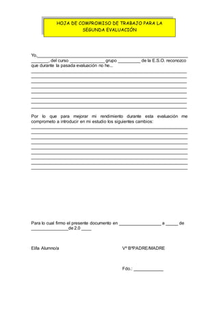 Yo,_____________________________________________________________
_______, del curso ______________ grupo _________ de la E.S.O. reconozco
que durante la pasada evaluación no he...
_______________________________________________________________
_______________________________________________________________
_______________________________________________________________
_______________________________________________________________
_______________________________________________________________
_______________________________________________________________
_______________________________________________________________
_______________________________________________________________
Por lo que para mejorar mi rendimiento durante esta evaluación me
comprometo a introducir en mi estudio los siguientes cambios:
_______________________________________________________________
_______________________________________________________________
_______________________________________________________________
_______________________________________________________________
_______________________________________________________________
_______________________________________________________________
_______________________________________________________________
_______________________________________________________________
_______________________________________________________________
Para lo cual firmo el presente documento en _________________ a _____ de
_______________de 2.0 ____
El/la Alumno/a Vº BºPADRE/MADRE
Fdo.: ____________
HOJA DE COMPROMISO DE TRABAJO PARA LA
SEGUNDA EVALUACIÓN
 