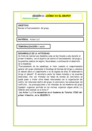 
SESIÓN 6: ¿CÓMO VA EL GRUPO?
Organización del grupo
OBJETIVO:
Revisar el funcionamiento del grupo.
MATERIAL: Actas 1 y 2.
TEMPORALIZACIÓN: 1 sesión
DESARROLLO DE LA ACTIVIDAD:
Se trata de realizar una Asamblea como se han llevado a cabo durante el
primer trimestre, con el objetivo de valorar el funcionamiento del grupo y
los posibles cambios de mejora. Recordamos a continuación el desarrollo
de la Asamblea:
“Funcionamiento de las asambleas: el tutor comenta el comportamiento
general del grupo atendiendo al Decálogo de Normas del Grupo y comienza
un debate sobre el cumplimiento o no de algunas de ellas. El moderador/a
dirige el debate*. El secretario anota los temas tratados y los acuerdos
(sanciones). Una vez tratados los temas de normas de convivencia se
puede pasar a tratar otros temas relacionados con la organización del
centro, las relaciones dentro del grupo, la convivencia, las evaluaciones, los
conflictos , las preocupaciones y los intereses de los miembros del grupo
(ejemplo: organizar partidos en los recreos, organizar alguna salida…) y
también será anotado en el Acta 2.”
Las Actas 1 y 2 se encuentran en el Cuaderno de Tutorías 1’ESO del
primer trimestre, en la SESIÓN 5.
 