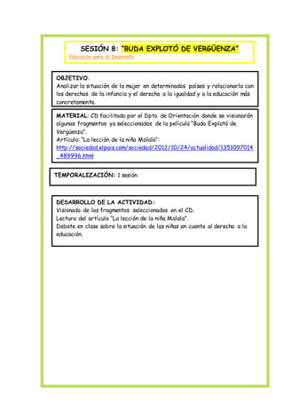 SESIÓN 8: “BUDA EXPLOTÓ DE VERGÜENZA”
Educación para el Desarrollo
OBJETIVO:
Analizar la situación de la mujer en determinados países y relacionarlo con
los derechos de la infancia y el derecho a la igualdad y a la educación más
concretamente.
MATERIAL: CD facilitado por el Dpto. de Orientación donde se visionarán
algunas fragmentos ya seleccionados de la película “Buda Explotó de
Vergüenza”.
Artículo: “La lección de la niña Malala”:
http://sociedad.elpais.com/sociedad/2012/10/24/actualidad/1351097014
_489996.html
TEMPORALIZACIÓN: 1 sesión
DESARROLLO DE LA ACTIVIDAD:
Visionado de los fragmentos seleccionados en el CD.
Lectura del artículo “La lección de la niña Malala”.
Debate en clase sobre la situación de las niñas en cuanto al derecho a la
educación.
 