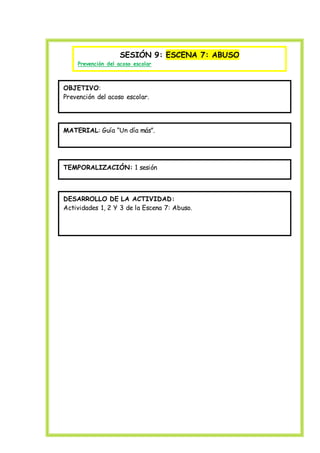 SESIÓN 9: ESCENA 7: ABUSO
Prevención del acoso escolar
OBJETIVO:
Prevención del acoso escolar.
MATERIAL: Guía “Un día más”.
TEMPORALIZACIÓN: 1 sesión
DESARROLLO DE LA ACTIVIDAD:
Actividades 1, 2 Y 3 de la Escena 7: Abuso.
 