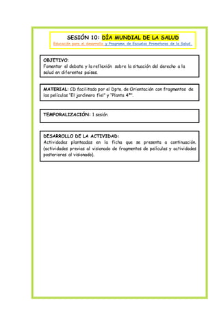 SESIÓN 10: DÍA MUNDIAL DE LA SALUD
Educación para el desarrollo y Programa de Escuelas Promotoras de la Salud.
OBJETIVO:
Fomentar el debate y la reflexión sobre la situación del derecho a la
salud en diferentes países.
MATERIAL: CD facilitado por el Dpto. de Orientación con fragmentos de
las películas “El jardinero fiel” y “Planta 4ª”.
TEMPORALIZACIÓN: 1 sesión
DESARROLLO DE LA ACTIVIDAD:
Actividades planteadas en la ficha que se presenta a continuación.
(actividades previas al visionado de fragmentos de películas y actividades
posteriores al visionado).
 