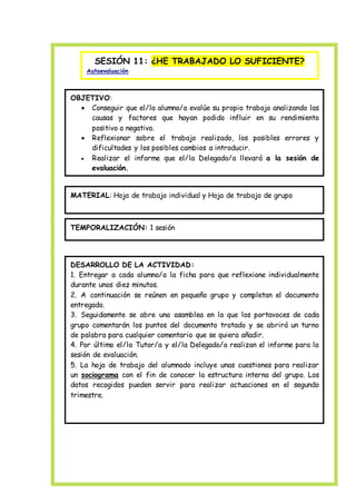 SESIÓN 11: ¿HE TRABAJADO LO SUFICIENTE?
Autoevaluación
OBJETIVO:
 Conseguir que el/la alumno/a evalúe su propio trabajo analizando las
causas y factores que hayan podido influir en su rendimiento
positivo o negativo.
 Reflexionar sobre el trabajo realizado, los posibles errores y
dificultades y los posibles cambios a introducir.
 Realizar el informe que el/la Delegado/a llevará a la sesión de
evaluación.
MATERIAL: Hoja de trabajo individual y Hoja de trabajo de grupo
TEMPORALIZACIÓN: 1 sesión
DESARROLLO DE LA ACTIVIDAD:
1. Entregar a cada alumno/a la ficha para que reflexione individualmente
durante unos diez minutos.
2. A continuación se reúnen en pequeño grupo y completan el documento
entregado.
3. Seguidamente se abre una asamblea en la que los portavoces de cada
grupo comentarán los puntos del documento tratado y se abrirá un turno
de palabra para cualquier comentario que se quiera añadir.
4. Por último el/la Tutor/a y el/la Delegado/a realizan el informe para la
sesión de evaluación.
5. La hoja de trabajo del alumnado incluye unas cuestiones para realizar
un sociograma con el fin de conocer la estructura interna del grupo. Los
datos recogidos pueden servir para realizar actuaciones en el segundo
trimestre.
 