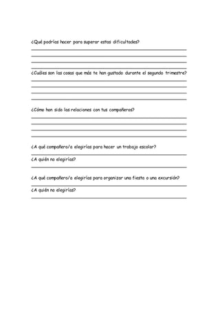 ¿Qué podrías hacer para superar estas dificultades?
________________________________________________________
________________________________________________________
________________________________________________________
________________________________________________________
¿Cuáles son las cosas que más te han gustado durante el segundo trimestre?
________________________________________________________
________________________________________________________
________________________________________________________
________________________________________________________
¿Cómo han sido las relaciones con tus compañeros?
________________________________________________________
________________________________________________________
________________________________________________________
________________________________________________________
¿A qué compañero/a elegirías para hacer un trabajo escolar?
________________________________________________________
¿A quién no elegirías?
________________________________________________________
¿A qué compañero/a elegirías para organizar una fiesta o una excursión?
________________________________________________________
¿A quién no elegirías?
________________________________________________________
 