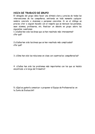 HOJA DE TRABAJO DE GRUPO
El delegado del grupo debe hacer una síntesis clara y precisa de todas las
intervenciones de los compañeros, omitiendo en todo momento cualquier
nombre concreto o alusiones a personas concretas. Si en el diálogo es
preciso citar a alguien hacedlo con el respeto que se merecen las personas,
sean alumnos, profesores, etc. Realizar un debate en grupo sobre las
siguientes cuestiones:
1. ¿Cuáles han sido las áreas que os han resultado más interesantes?
¿Por qué?
2.¿Cuáles han sido las áreas que os han resultado más complicadas?
¿Por qué?
3. ¿Cómo han sido las relaciones en clase con vuestros/as compañeros/as?
4. ¿Cuáles han sido los problemas más importantes con los que os habéis
encontrado a lo largo del trimestre?
5. ¿Qué os gustaría comunicar o proponer al Equipo de Profesores/as en
la Junta de Evaluación?
 