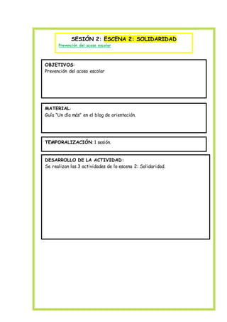 SESIÓN 2: ESCENA 2: SOLIDARIDAD
Prevención del acoso escolar
OBJETIVOS:
Prevención del acoso escolar
MATERIAL:
Guía “Un día más” en el blog de orientación.
TEMPORALIZACIÓN: 1 sesión.
DESARROLLO DE LA ACTIVIDAD:
Se realizan las 3 actividades de la escena 2: Solidaridad.
 