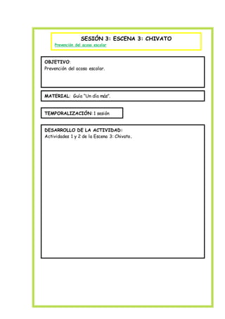 SESIÓN 3: ESCENA 3: CHIVATO
Prevención del acoso escolar
OBJETIVO:
Prevención del acoso escolar.
MATERIAL: Guía “Un día más”.
TEMPORALIZACIÓN: 1 sesión
DESARROLLO DE LA ACTIVIDAD:
Actividades 1 y 2 de la Escena 3: Chivato.
 