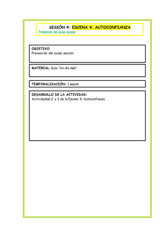 SESIÓN 4: ESCENA 4: AUTOCONFIANZA
Prevención del acoso escolar
OBJETIVO:
Prevención del acoso escolar.
MATERIAL: Guía “Un día más”.
TEMPORALIZACIÓN: 1 sesión
DESARROLLO DE LA ACTIVIDAD:
Actividades1,2 y 3 de la Escena 4: Autoconfianza.
 