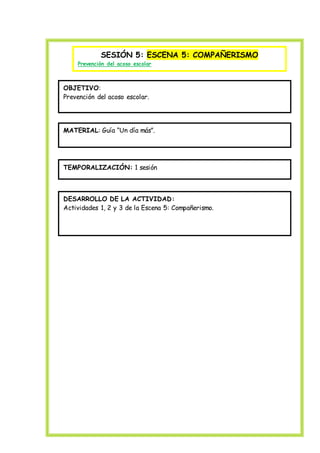 SESIÓN 5: ESCENA 5: COMPAÑERISMO
Prevención del acoso escolar
OBJETIVO:
Prevención del acoso escolar.
MATERIAL: Guía “Un día más”.
TEMPORALIZACIÓN: 1 sesión
DESARROLLO DE LA ACTIVIDAD:
Actividades 1, 2 y 3 de la Escena 5: Compañerismo.
 