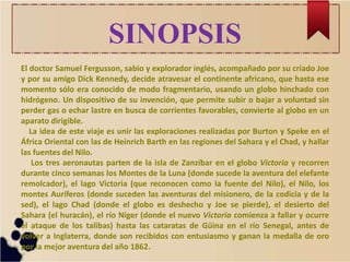SINOPSIS
El doctor Samuel Fergusson, sabio y explorador inglés, acompañado por su criado Joe
y por su amigo Dick Kennedy, decide atravesar el continente africano, que hasta ese
momento sólo era conocido de modo fragmentario, usando un globo hinchado con
hidrógeno. Un dispositivo de su invención, que permite subir o bajar a voluntad sin
perder gas o echar lastre en busca de corrientes favorables, convierte al globo en un
aparato dirigible.
La idea de este viaje es unir las exploraciones realizadas por Burton y Speke en el
África Oriental con las de Heinrich Barth en las regiones del Sahara y el Chad, y hallar
las fuentes del Nilo.
Los tres aeronautas parten de la isla de Zanzíbar en el globo Victoria y recorren
durante cinco semanas los Montes de la Luna (donde sucede la aventura del elefante
remolcador), el lago Victoria (que reconocen como la fuente del Nilo), el Nilo, los
montes Auríferos (donde suceden las aventuras del misionero, de la codicia y de la
sed), el lago Chad (donde el globo es deshecho y Joe se pierde), el desierto del
Sahara (el huracán), el río Níger (donde el nuevo Victoria comienza a fallar y ocurre
el ataque de los talibas) hasta las cataratas de Güina en el río Senegal, antes de
volver a Inglaterra, donde son recibidos con entusiasmo y ganan la medalla de oro
por la mejor aventura del año 1862.
 