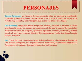 PERSONAJES
Samuel Fergusson: un hombre de unos cuarenta años, de estatura y constitución
normales; gran temperamento; de expresión era fría, nariz voluminosa, sus ojos, de
mirada muy apacible y más inteligente que audaz, sus brazos eran largos.
Dick Kennedy: amigo del doctor Fergusson, escocés, resuelto y obstinad. A veces
practicaba la pesca, un cazador por excelencia, aficionado a recorrer las montañas,
maravilloso tirador de escopeta, apariencia agraciada y esbelta, rostro muy tostado
por el sol, ojos vivos y negros. Mientras Dick cazaba tigres y elefantes, Samuel cazaba
plantas e insectos.
Joe: criado del doctor Fergusson cuyas órdenes obedecía e interpretaba siempre de
una manera inteligente, una capacidad visual asombrosa, de confianza absoluta. Si
Fergusson era la cabeza y Kennedy el brazo, Joe sería la mano.
 